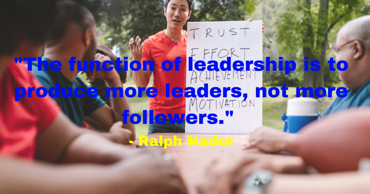 "The function of leadership is to produce more leaders, not more followers." - Ralph Nader