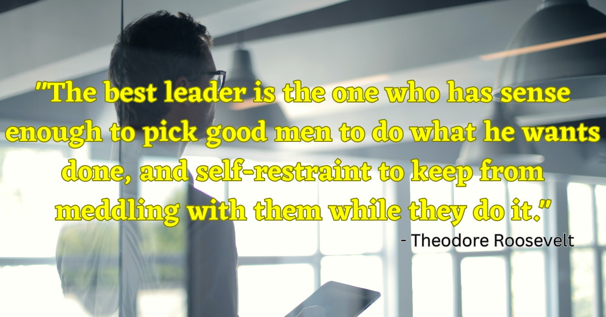 "The best leader is the one who has sense enough to pick good men to do what he wants done, and self-restraint to keep from meddling with them while they do it." - Theodore Roosevelt