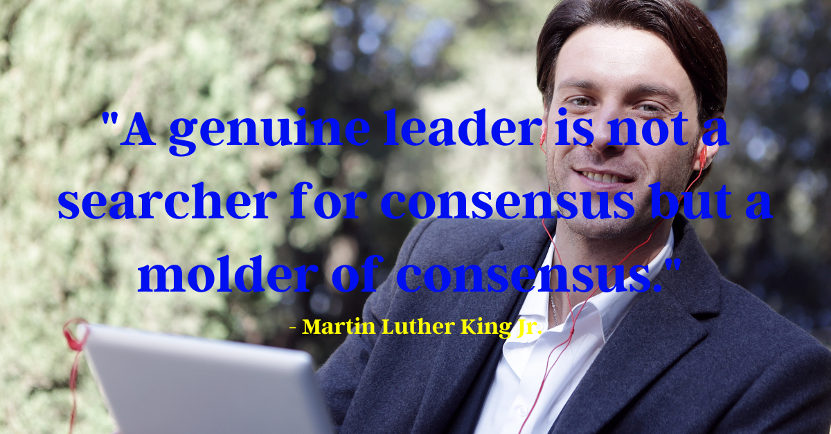 "A genuine leader is not a searcher for consensus but a molder of consensus." - Martin Luther King Jr.