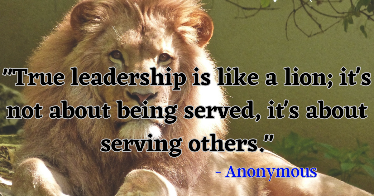 "True leadership is like a lion; it's not about being served, it's about serving others." - Anonymous