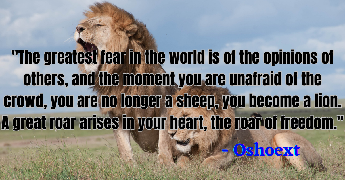 "The greatest fear in the world is of the opinions of others, and the moment you are unafraid of the crowd, you are no longer a sheep, you become a lion. A great roar arises in your heart, the roar of freedom." - Osho