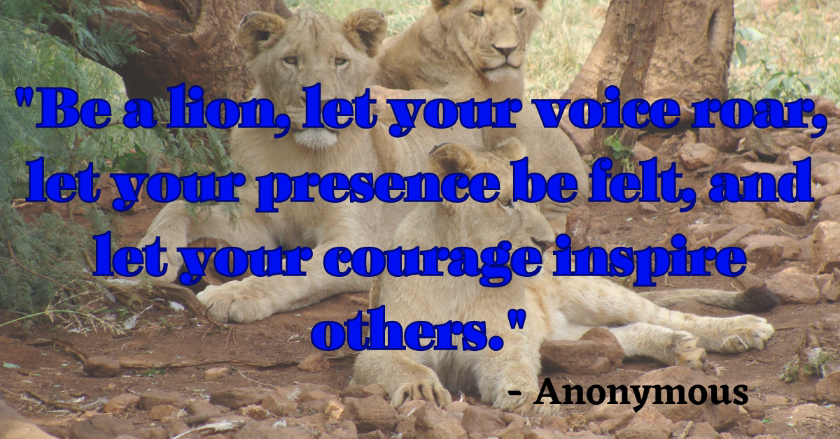 "Be a lion, let your voice roar, let your presence be felt, and let your courage inspire others." - Anonymous