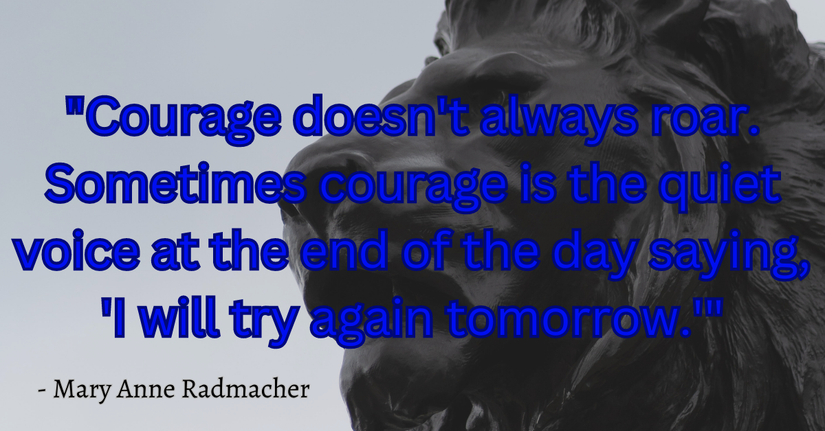 "Courage doesn't always roar. Sometimes courage is the quiet voice at the end of the day saying, 'I will try again tomorrow.'" - Mary Anne Radmacher
