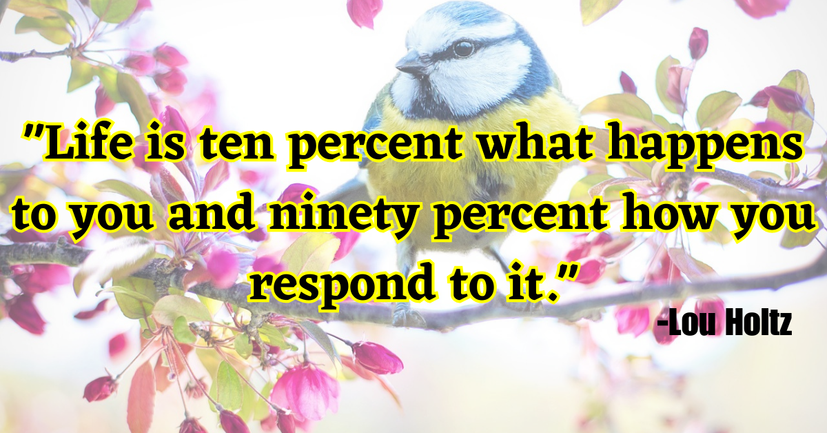 "Life is ten percent what happens to you and ninety percent how you respond to it."