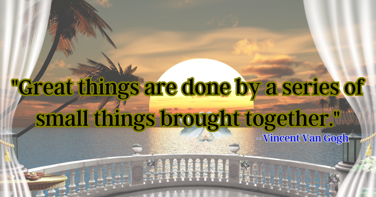 "Great things are done by a series of small things brought together." - Vincent Van Gogh