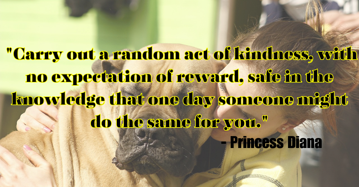 "Carry out a random act of kindness, with no expectation of reward, safe in the knowledge that one day someone might do the same for you." - Princess Diana