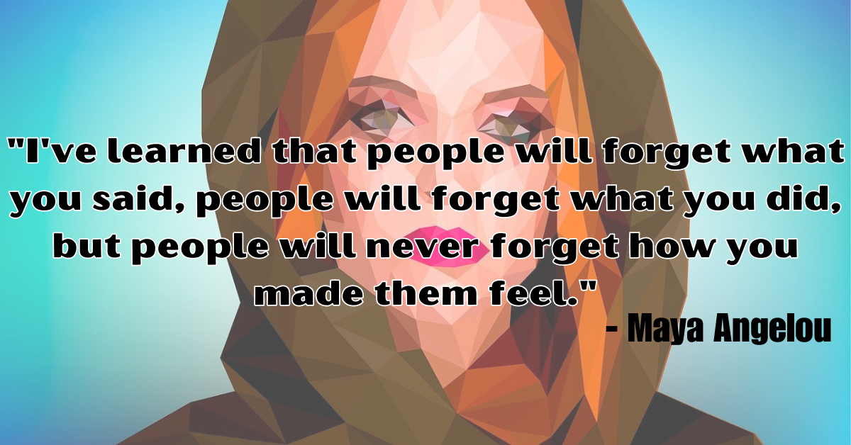 "I've learned that people will forget what you said, people will forget what you did, but people will never forget how you made them feel." - Maya Angelou