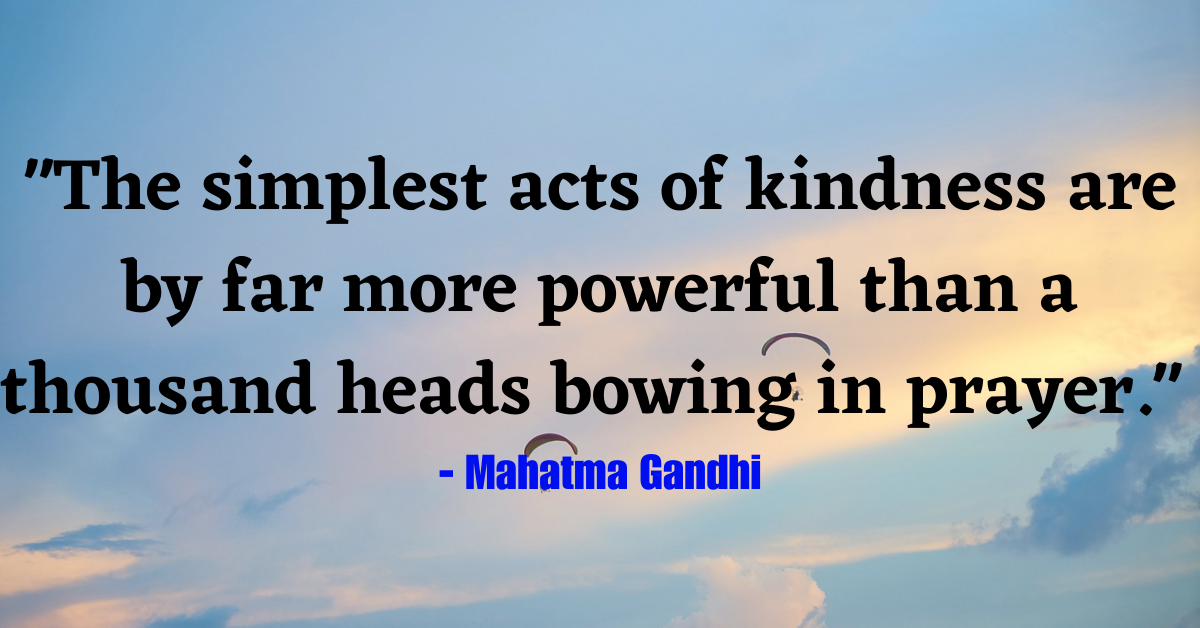 "The simplest acts of kindness are by far more powerful than a thousand heads bowing in prayer." - Mahatma Gandhi