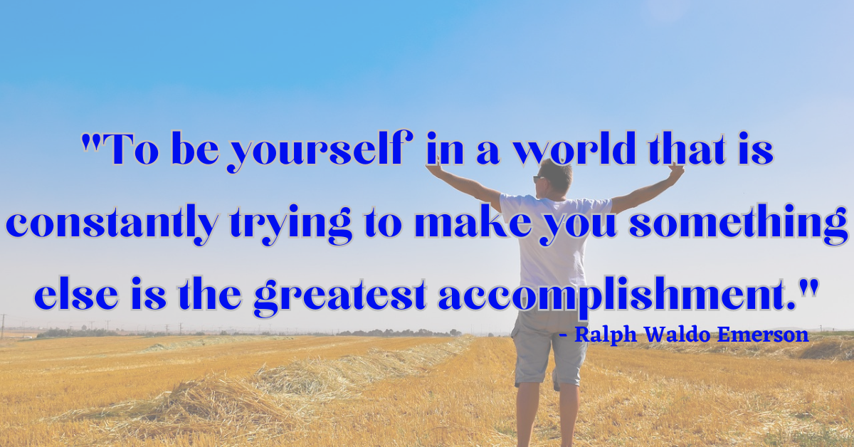 "To be yourself in a world that is constantly trying to make you something else is the greatest accomplishment." - Ralph Waldo Emerson