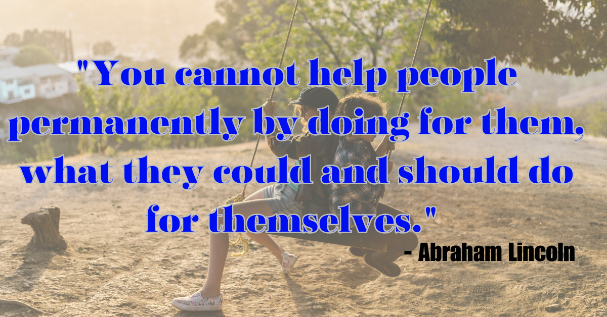 "You cannot help people permanently by doing for them, what they could and should do for themselves." - Abraham Lincoln