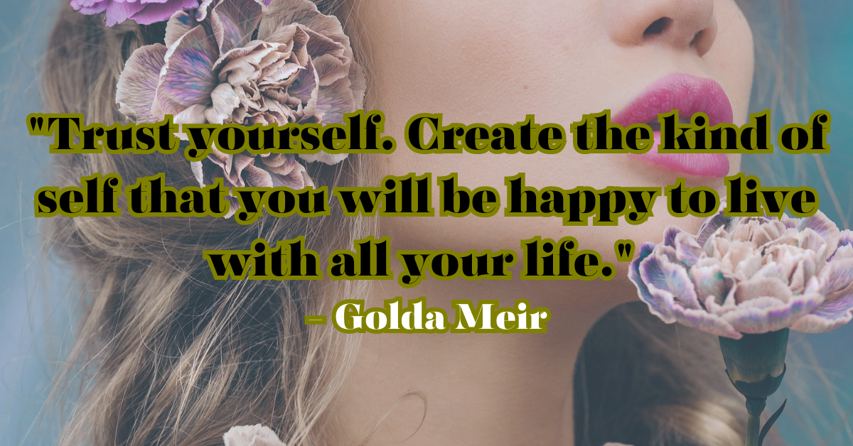 "Trust yourself. Create the kind of self that you will be happy to live with all your life." - Golda Meir
