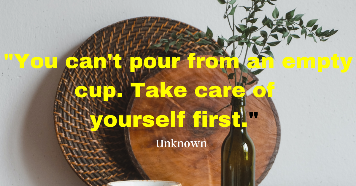 "You can't pour from an empty cup. Take care of yourself first." - Unknown