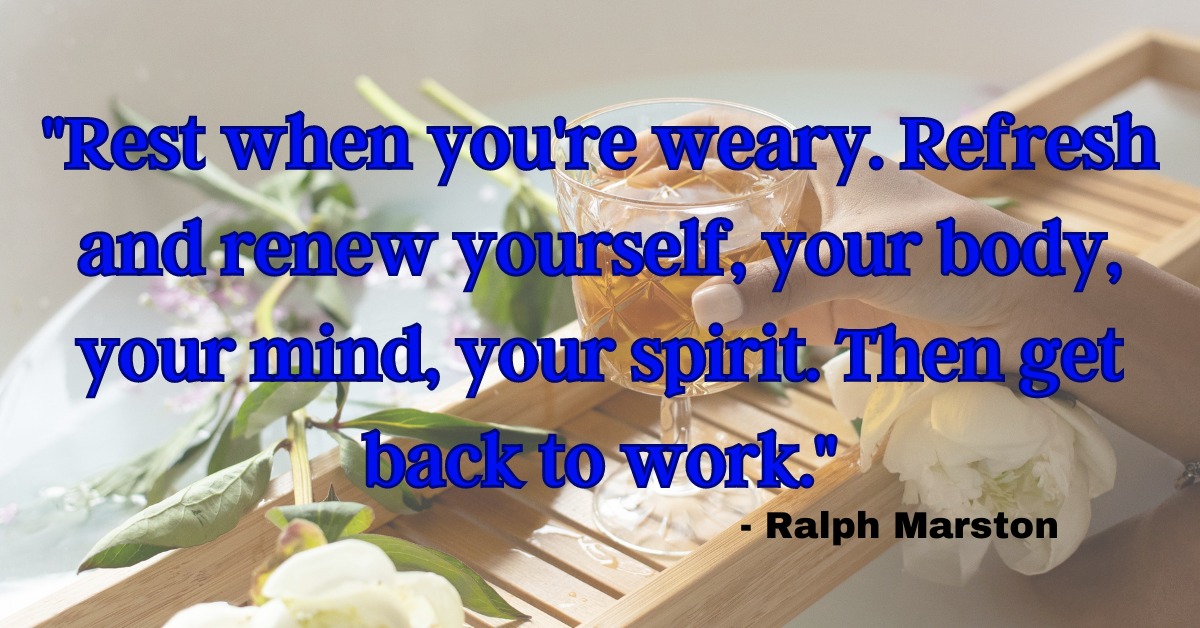 "Rest when you're weary. Refresh and renew yourself, your body, your mind, your spirit. Then get back to work." - Ralph Marston