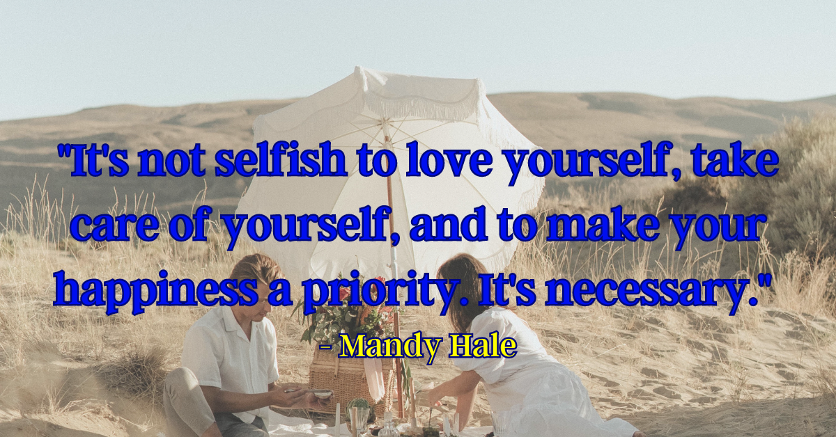 "It's not selfish to love yourself, take care of yourself, and to make your happiness a priority. It's necessary." - Mandy Hale