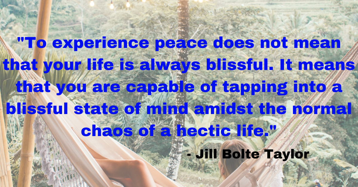 "To experience peace does not mean that your life is always blissful. It means that you are capable of tapping into a blissful state of mind amidst the normal chaos of a hectic life." - Jill Bolte Taylor