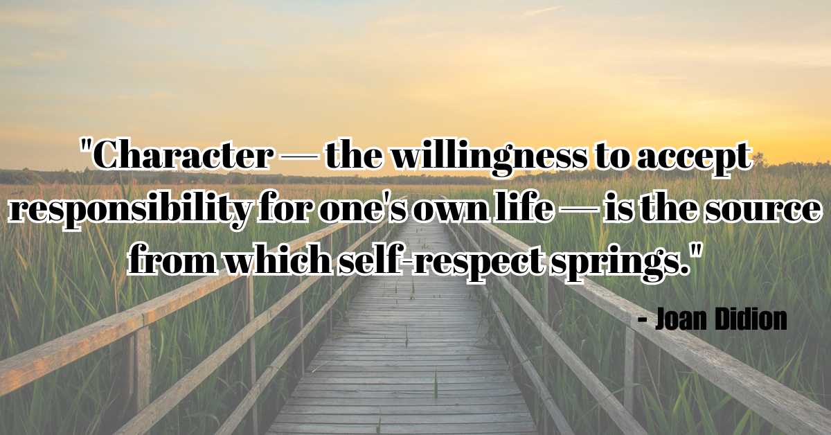 "Character — the willingness to accept responsibility for one's own life — is the source from which self-respect springs." - Joan Didion