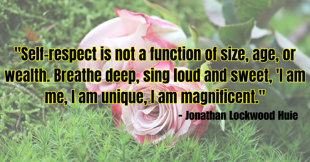 "Self-respect is not a function of size, age, or wealth. Breathe deep, sing loud and sweet, 'I am me, I am unique, I am magnificent." - Jonathan Lockwood Huie