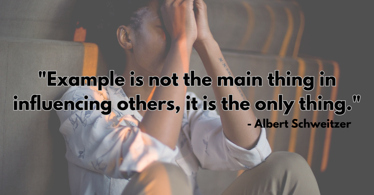 "Example is not the main thing in influencing others, it is the only thing." - Albert Schweitzer
