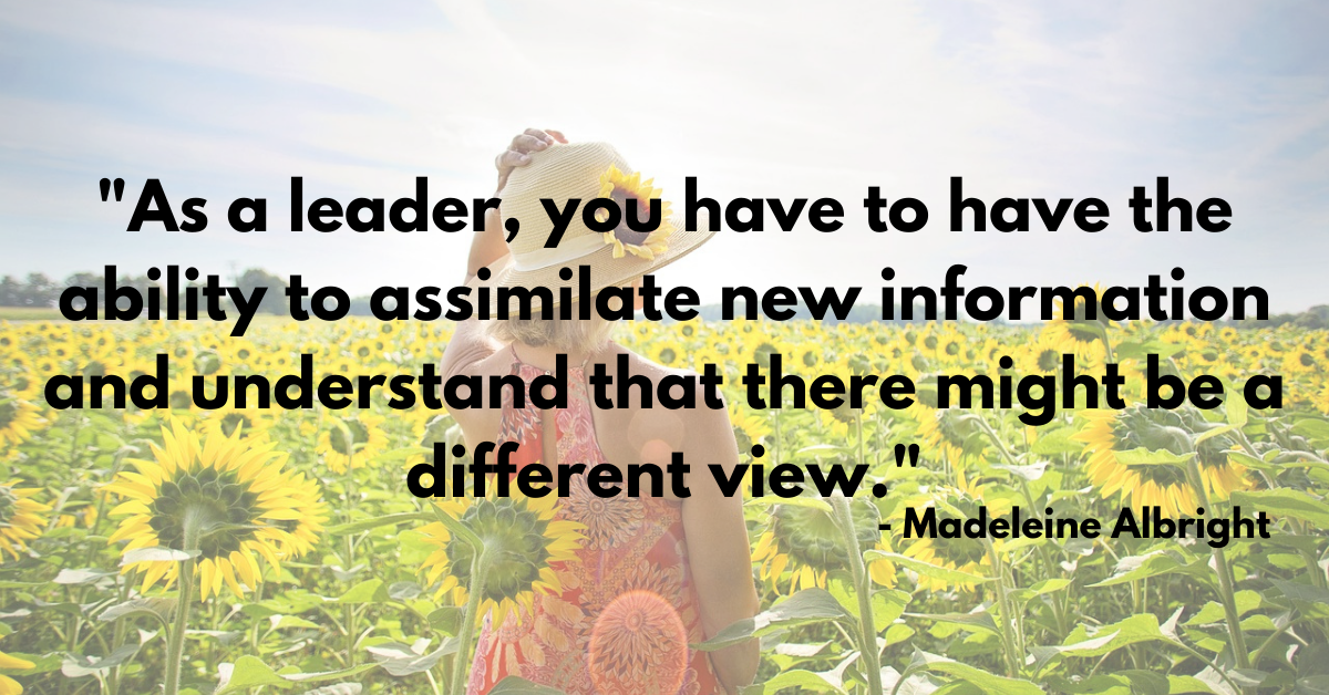"As a leader, you have to have the ability to assimilate new information and understand that there might be a different view." - Madeleine Albright