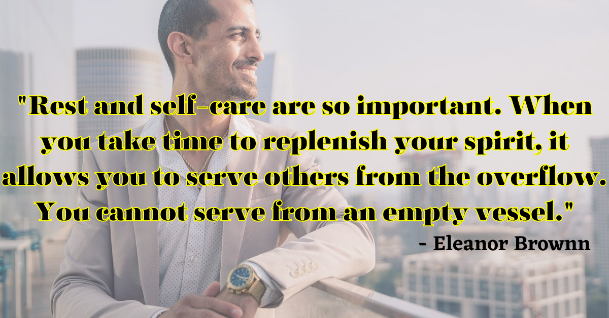 "Rest and self-care are so important. When you take time to replenish your spirit, it allows you to serve others from the overflow. You cannot serve from an empty vessel." - Eleanor Brownn
