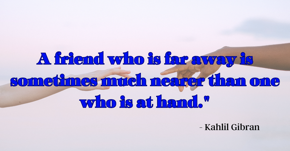 "A friend who is far away is sometimes much nearer than one who is at hand." - Kahlil Gibran