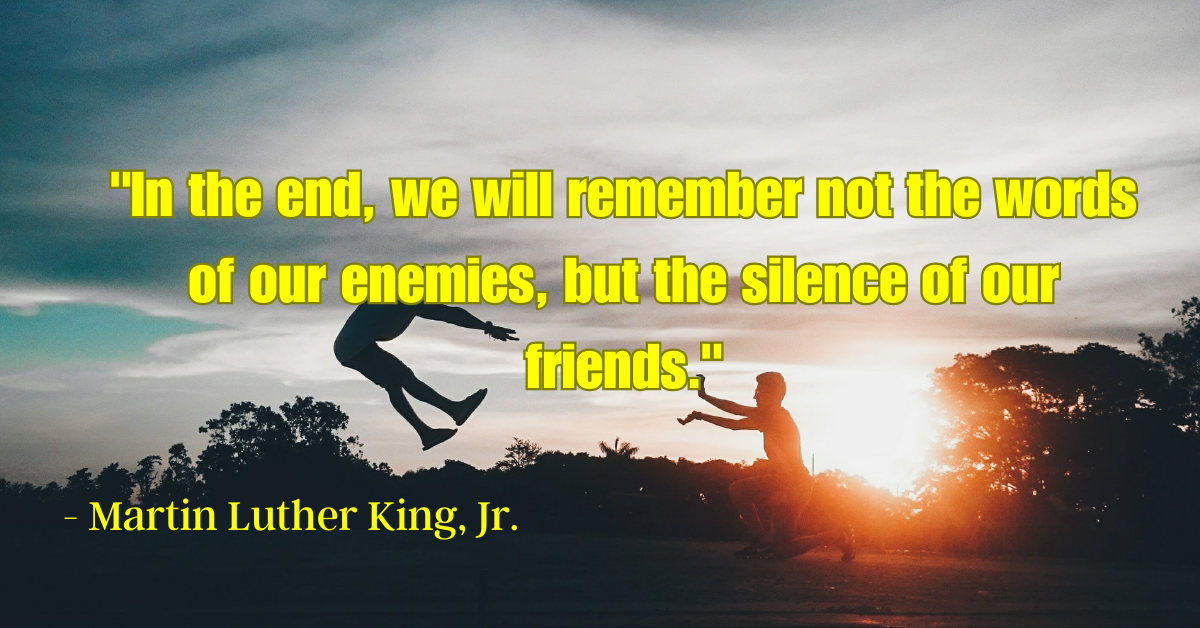 "In the end, we will remember not the words of our enemies, but the silence of our friends." - Martin Luther King, Jr.