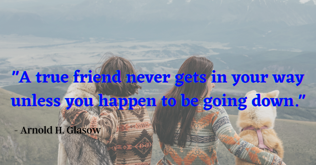 "A true friend never gets in your way unless you happen to be going down." - Arnold H. Glasow
