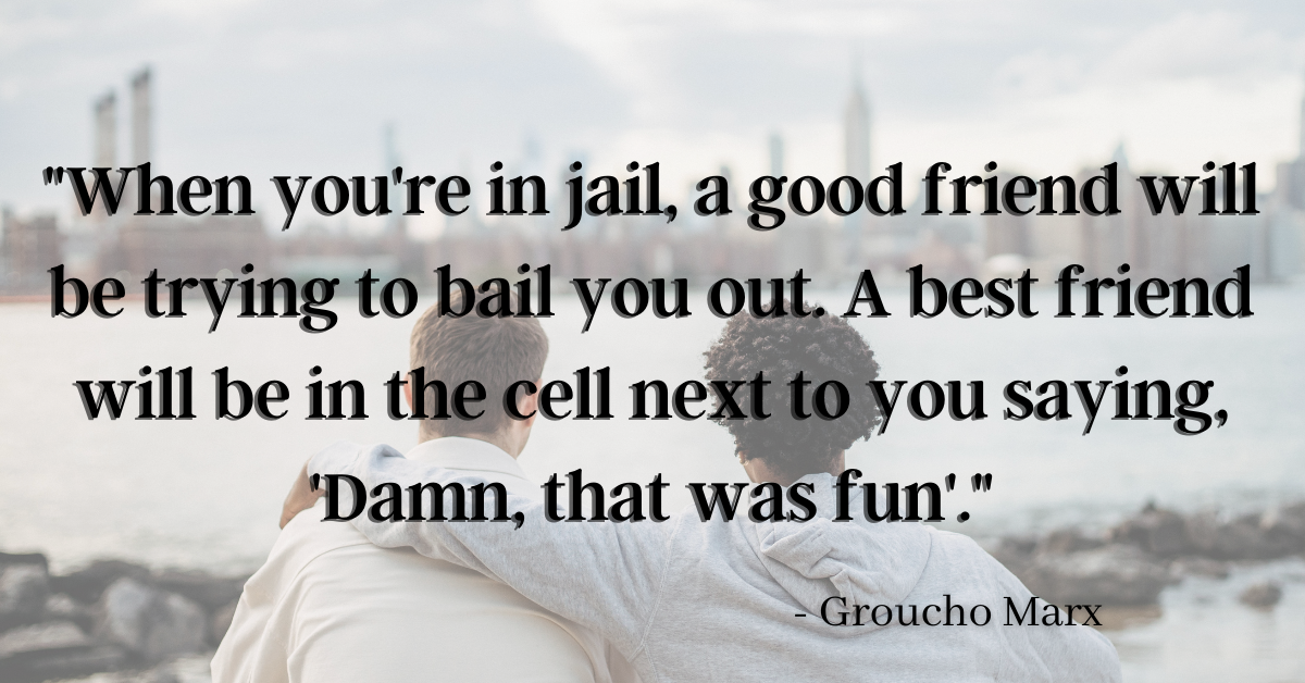 "When you're in jail, a good friend will be trying to bail you out. A best friend will be in the cell next to you saying, 'Damn, that was fun'." - Groucho Marx