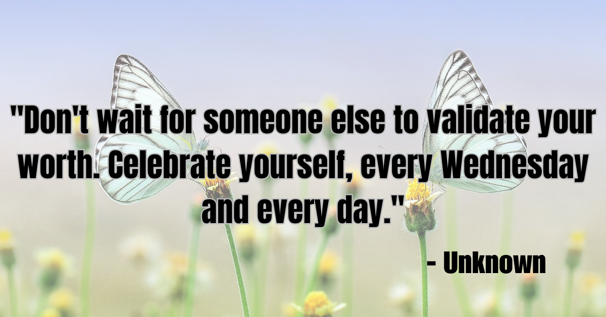 "Don't wait for someone else to validate your worth. Celebrate yourself, every Wednesday and every day." - Unknown