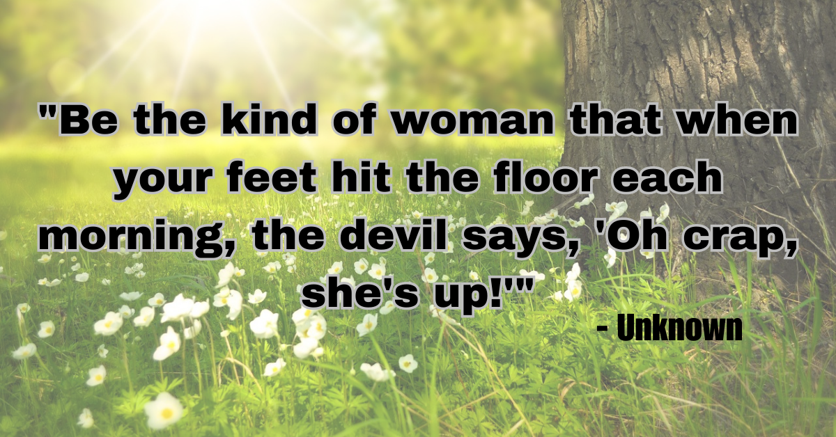 "Be the kind of woman that when your feet hit the floor each morning, the devil says, 'Oh crap, she's up!'" - Unknown