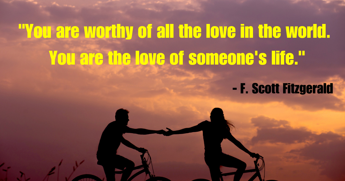 "You are worthy of all the love in the world. You are the love of someone's life." - F. Scott Fitzgerald