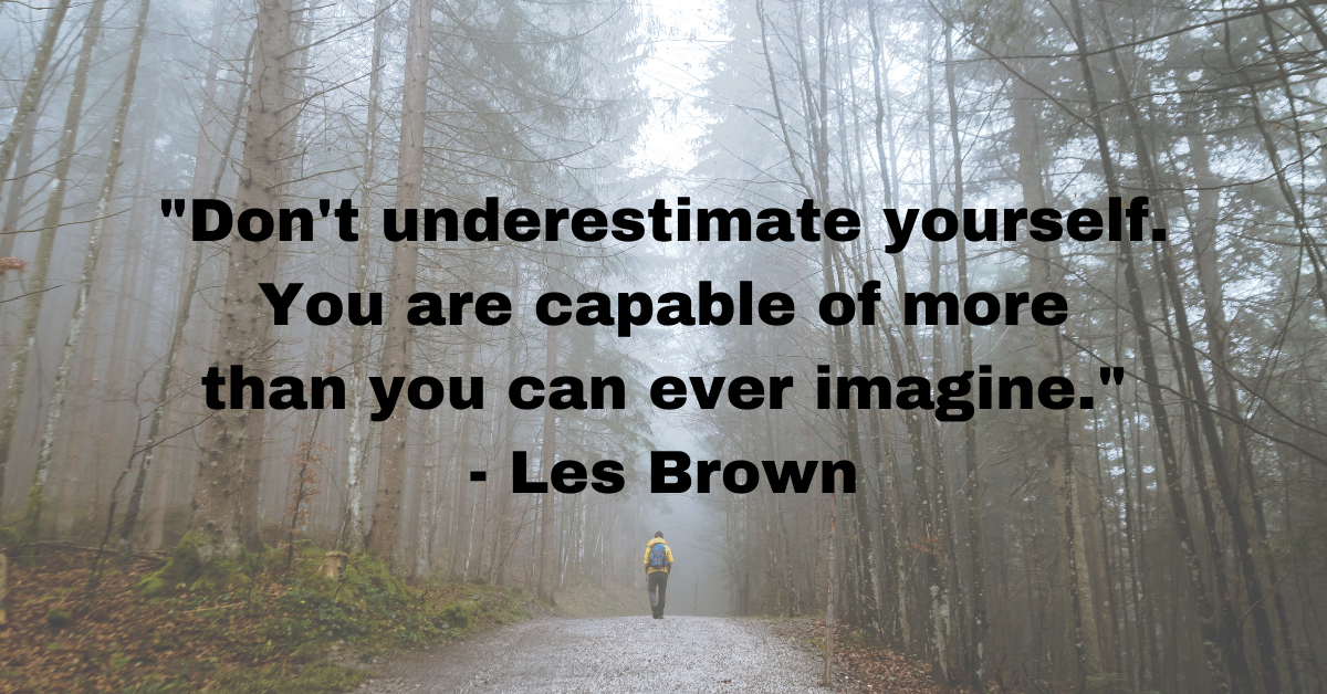 "Don't underestimate yourself. You are capable of more than you can ever imagine." - Les Brown