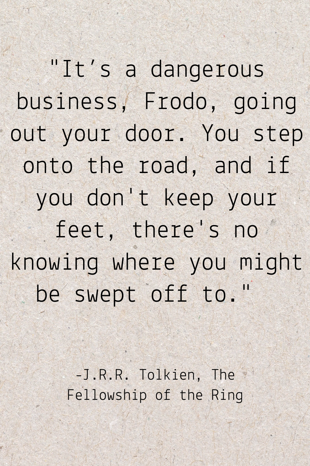 "It’s a dangerous business, Frodo, going out your door. You step onto the road, and if you don't keep your feet, there's no knowing where you might be swept off to." - J.R.R. Tolien The Fellowship of the Ring